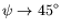 $ \psi \rightarrow 45^{\circ}$